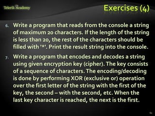 Exercises (4)
6. Write a program that reads from the console a string
of maximum 20 characters. If the length of the string
is less than 20, the rest of the characters should be
filled with '*'. Print the result string into the console.
7. Write a program that encodes and decodes a string
using given encryption key (cipher).The key consists
of a sequence of characters.The encoding/decoding
is done by performing XOR (exclusive or) operation
over the first letter of the string with the first of the
key, the second – with the second, etc. When the
last key character is reached, the next is the first.
62
 