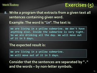Exercises (5)
8. Write a program that extracts from a given text all
sentences containing given word.
Example:The word is "in".The text is:
The expected result is:
Consider that the sentences are separated by "."
and the words – by non-letter symbols.
We are living in a yellow submarine. We don't have
anything else. Inside the submarine is very tight.
So we are drinking all the day. We will move out
of it in 5 days.
We are living in a yellow submarine.
We will move out of it in 5 days.
63
 
