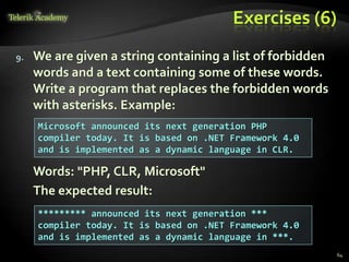 Exercises (6)
9. We are given a string containing a list of forbidden
words and a text containing some of these words.
Write a program that replaces the forbidden words
with asterisks. Example:
Words: "PHP, CLR, Microsoft"
The expected result:
Microsoft announced its next generation PHP
compiler today. It is based on .NET Framework 4.0
and is implemented as a dynamic language in CLR.
********* announced its next generation ***
compiler today. It is based on .NET Framework 4.0
and is implemented as a dynamic language in ***.
64
 