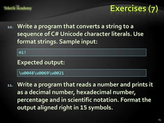Exercises (7)
10. Write a program that converts a string to a
sequence of C# Unicode character literals. Use
format strings. Sample input:
Expected output:
11. Write a program that reads a number and prints it
as a decimal number, hexadecimal number,
percentage and in scientific notation. Format the
output aligned right in 15 symbols.
Hi!
u0048u0069u0021
65
 