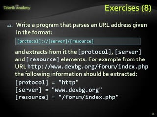 Exercises (8)
12. Write a program that parses an URL address given
in the format:
and extracts from it the [protocol], [server]
and [resource] elements. For example from the
URL http://www.devbg.org/forum/index.php
the following information should be extracted:
[protocol] = "http"
[server] = "www.devbg.org"
[resource] = "/forum/index.php"
[protocol]://[server]/[resource]
66
 