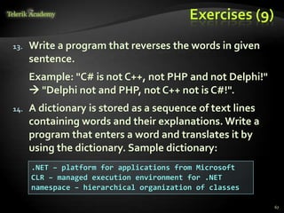 Exercises (9)
13. Write a program that reverses the words in given
sentence.
Example: "C# is not C++, not PHP and not Delphi!"
 "Delphi not and PHP, not C++ not is C#!".
14. A dictionary is stored as a sequence of text lines
containing words and their explanations. Write a
program that enters a word and translates it by
using the dictionary. Sample dictionary:
.NET – platform for applications from Microsoft
CLR – managed execution environment for .NET
namespace – hierarchical organization of classes
67
 
