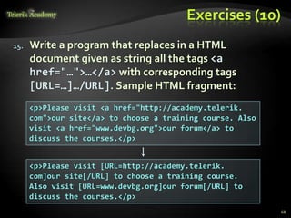 Exercises (10)
15. Write a program that replaces in a HTML
document given as string all the tags <a
href="…">…</a> with corresponding tags
[URL=…]…/URL]. Sample HTML fragment:
<p>Please visit <a href="http://academy.telerik.
com">our site</a> to choose a training course. Also
visit <a href="www.devbg.org">our forum</a> to
discuss the courses.</p>
<p>Please visit [URL=http://academy.telerik.
com]our site[/URL] to choose a training course.
Also visit [URL=www.devbg.org]our forum[/URL] to
discuss the courses.</p>
68
 