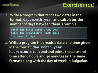Exercises (11)
16. Write a program that reads two dates in the
format: day.month.year and calculates the
number of days between them. Example:
17. Write a program that reads a date and time given
in the format: day.month.year
hour:minute:second and prints the date and
time after 6 hours and 30 minutes (in the same
format) along with the day of week in Bulgarian.
Enter the first date: 27.02.2006
Enter the second date: 3.03.2004
Distance: 4 days
69
 