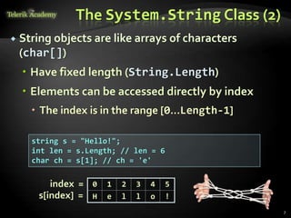 The System.String Class (2)
 String objects are like arrays of characters
(char[])
 Have fixed length (String.Length)
 Elements can be accessed directly by index
 The index is in the range [0...Length-1]
string s = "Hello!";
int len = s.Length; // len = 6
char ch = s[1]; // ch = 'e'
0 1 2 3 4 5
H e l l o !
index =
s[index] =
7
 