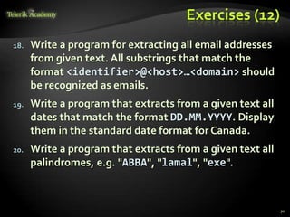 Exercises (12)
18. Write a program for extracting all email addresses
from given text. All substrings that match the
format <identifier>@<host>…<domain> should
be recognized as emails.
19. Write a program that extracts from a given text all
dates that match the format DD.MM.YYYY. Display
them in the standard date format for Canada.
20. Write a program that extracts from a given text all
palindromes, e.g. "ABBA", "lamal", "exe".
70
 