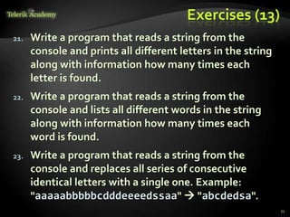 Exercises (13)
21. Write a program that reads a string from the
console and prints all different letters in the string
along with information how many times each
letter is found.
22. Write a program that reads a string from the
console and lists all different words in the string
along with information how many times each
word is found.
23. Write a program that reads a string from the
console and replaces all series of consecutive
identical letters with a single one. Example:
"aaaaabbbbbcdddeeeedssaa"  "abcdedsa".
71
 
