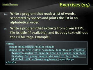 Exercises (14)
24. Write a program that reads a list of words,
separated by spaces and prints the list in an
alphabetical order.
25. Write a program that extracts from given HTML
file its title (if available), and its body text without
the HTML tags. Example:
<html>
<head><title>News</title></head>
<body><p><a href="http://academy.telerik.com">Telerik
Academy</a>aims to provide free real-world practical
training for young people who want to turn into
skillful .NET software engineers.</p></body>
</html>
72
 