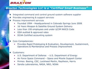 Braxton Technologies LLC is a “Certified Small Business ” Integrated command and control ground system software supplier Provides engineering & support services Process improvement services  Founded 1994 - Headquartered in Colorado Springs June 2008 16 Years Weapon & Satellite Ground System Delivery Less than 100 employees and under $23M NAICS Code  GSA audited & approved rates DCAA Certified accounting system Core Competencies:  Provides Rapid Prototyping & Evaluation, Development, Sustainment, Operations & Maintenance and Process Improvement  Customers:  U.S. Department of Defense  - U.S. Department of Energy Air Force Space Command – Space and Missile Support Center Primes: Boeing, CSC, Lockheed Martin, Raytheon, Harris Sandia Laboratories, NASA, NRO, NOAA  