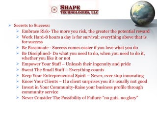 Secrets to Success: Embrace Risk- The more you risk, the greater the potential reward Work Hard-8 hours a day is for survival; everything above that is for success Be Passionate - Success comes easier if you love what you do Be Disciplined- Do what you need to do, when you need to do it, whether you like it or not Empower Your Staff – Unleash their ingenuity and pride Sweat The Small Stuff – Everything counts Keep Your Entrepreneurial Spirit – Never, ever stop innovating Know Your Clients – If a client surprises you it’s usually not good Invest in Your Community-Raise your business profile through community service Never Consider The Possibility of Failure-”no guts, no glory” 