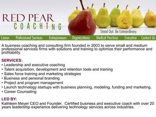 A business coaching and consulting firm founded in 2003 to serve small and medium professional services firms with solutions and training to optimize their performance and profitability. SERVICES:   Leadership and executive coaching  Talent acquisition, development and retention tools and training Sales force training and marketing strategies  Business and personal branding Project and program management Launch technology startups with business planning, modeling, funding and marketing.  Career Counseling LED BY: Kathleen Meyer CEO and Founder.  Certified business and executive coach with over 20 years leadership experience delivering technology services across industries.  