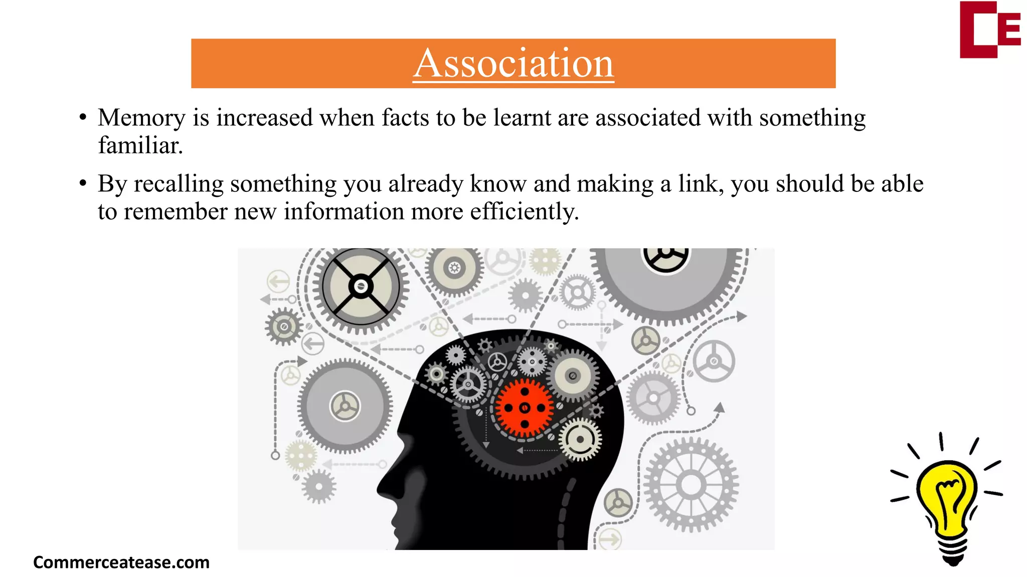 Association
• Memory is increased when facts to be learnt are associated with something
familiar.
• By recalling something you already know and making a link, you should be able
to remember new information more efficiently.
Commerceatease.com
 