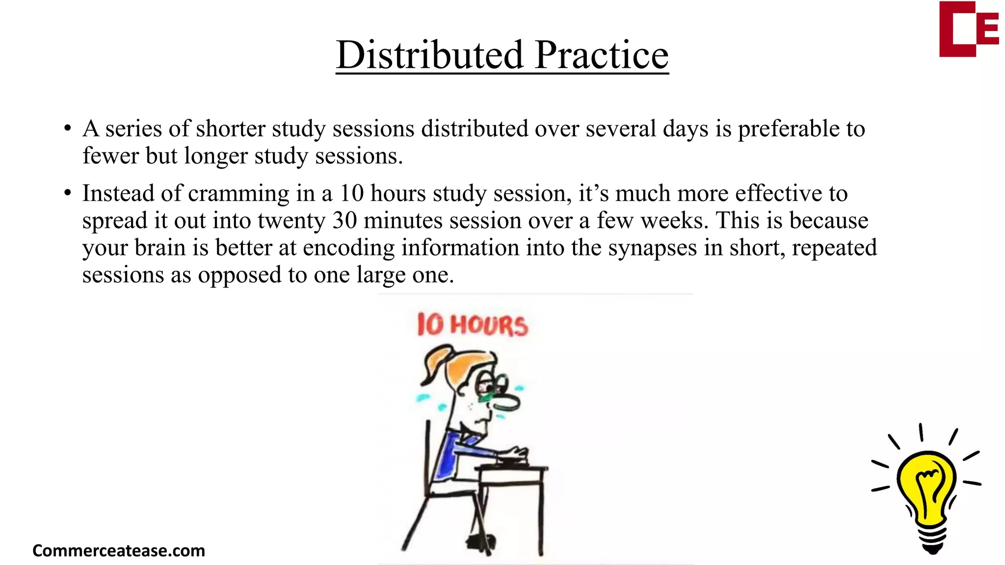 Distributed Practice
• A series of shorter study sessions distributed over several days is preferable to
fewer but longer study sessions.
• Instead of cramming in a 10 hours study session, it’s much more effective to
spread it out into twenty 30 minutes session over a few weeks. This is because
your brain is better at encoding information into the synapses in short, repeated
sessions as opposed to one large one.
Commerceatease.com
 