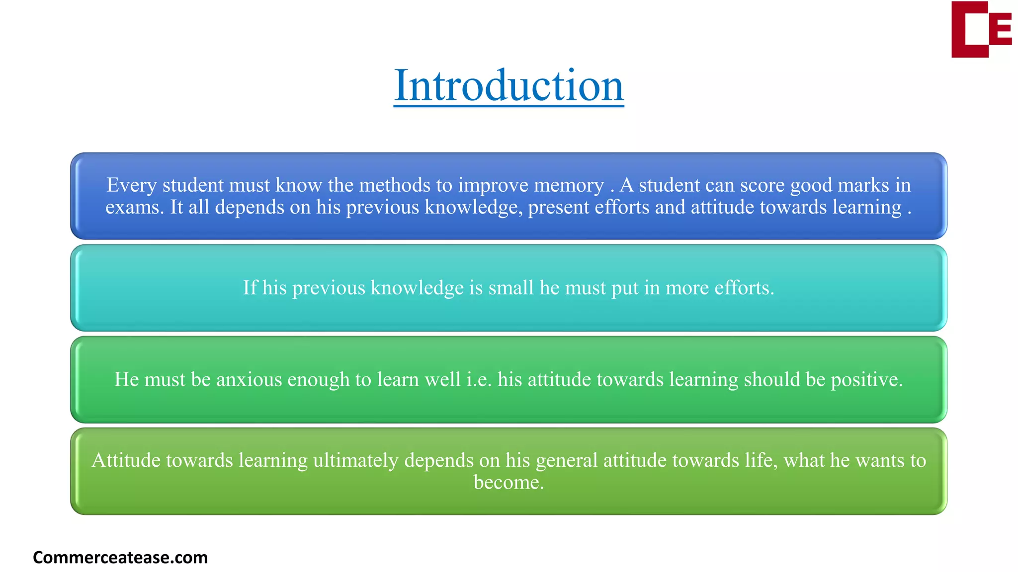 Introduction
Every student must know the methods to improve memory . A student can score good marks in
exams. It all depends on his previous knowledge, present efforts and attitude towards learning .
If his previous knowledge is small he must put in more efforts.
He must be anxious enough to learn well i.e. his attitude towards learning should be positive.
Attitude towards learning ultimately depends on his general attitude towards life, what he wants to
become.
Commerceatease.com
 
