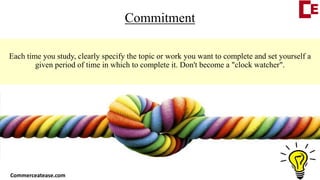 Commitment
Each time you study, clearly specify the topic or work you want to complete and set yourself a
given period of time in which to complete it. Don't become a "clock watcher".
Commerceatease.com
 