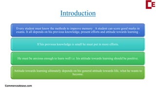 Introduction
Every student must know the methods to improve memory . A student can score good marks in
exams. It all depends on his previous knowledge, present efforts and attitude towards learning .
If his previous knowledge is small he must put in more efforts.
He must be anxious enough to learn well i.e. his attitude towards learning should be positive.
Attitude towards learning ultimately depends on his general attitude towards life, what he wants to
become.
Commerceatease.com
 