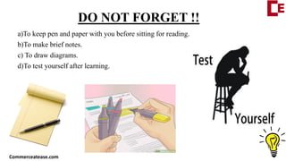 DO NOT FORGET !!
a)To keep pen and paper with you before sitting for reading.
b)To make brief notes.
c) To draw diagrams.
d)To test yourself after learning.
Commerceatease.com
 