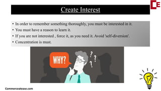 Create Interest
• In order to remember something thoroughly, you must be interested in it.
• You must have a reason to learn it.
• If you are not interested , force it, as you need it. Avoid 'self-diversion'.
• Concentration is must.
Commerceatease.com
 