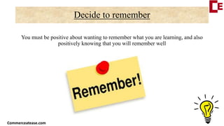 Decide to remember
You must be positive about wanting to remember what you are learning, and also
positively knowing that you will remember well
Commerceatease.com
 