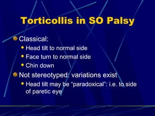 Torticollis in SO Palsy
Classical:
Head tilt to normal side
Face turn to normal side
Chin down
Not stereotyped: variations exist
Head tilt may be “paradoxical”: i.e. to side
of paretic eye
 