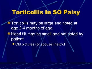 Torticollis In SO Palsy
Torticollis may be large and noted at
age 2-4 months of age
Head tilt may be small and not noted by
patient
Old pictures (or spouse) helpful
 