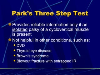 Park’s Three Step Test
Provides reliable information only if an
isolated palsy of a cyclovertical muscle
is present
Not helpful in other conditions, such as:
DVD
Thyroid eye disease
Brown’s syndrome
Blowout fracture with entrapped IR
 
