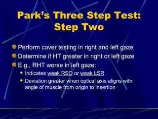 Park’s Three Step Test:
Step Two
Perform cover testing in right and left gaze
Determine if HT greater in right or left gaze
E.g., RHT worse in left gaze:
 Indicates weak RSO or weak LSR
 Deviation greater when optical axis aligns with
angle of muscle from origin to insertion
 