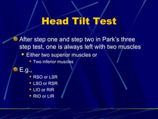 Head Tilt Test
After step one and step two in Park’s three
step test, one is always left with two muscles
 Either two superior muscles or
 Two inferior muscles
E.g.,
 RSO or LSR
 LSO or RSR
 LIO or RIR
 RIO or LIR
 