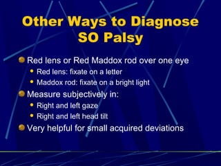 Other Ways to Diagnose
SO Palsy
Red lens or Red Maddox rod over one eye
 Red lens: fixate on a letter
 Maddox rod: fixate on a bright light
Measure subjectively in:
 Right and left gaze
 Right and left head tilt
Very helpful for small acquired deviations
 