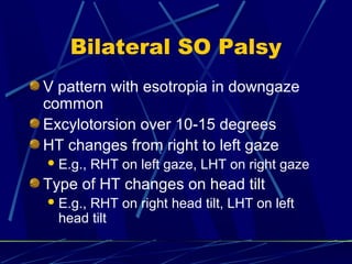 Bilateral SO Palsy
V pattern with esotropia in downgaze
common
Excylotorsion over 10-15 degrees
HT changes from right to left gaze
E.g., RHT on left gaze, LHT on right gaze
Type of HT changes on head tilt
E.g., RHT on right head tilt, LHT on left
head tilt
 