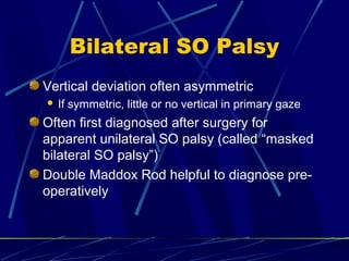 Bilateral SO Palsy
Vertical deviation often asymmetric
 If symmetric, little or no vertical in primary gaze
Often first diagnosed after surgery for
apparent unilateral SO palsy (called “masked
bilateral SO palsy”)
Double Maddox Rod helpful to diagnose pre-
operatively
 