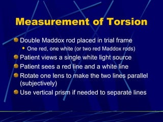 Measurement of Torsion
Double Maddox rod placed in trial frame
 One red, one white (or two red Maddox rods)
Patient views a single white light source
Patient sees a red line and a white line
Rotate one lens to make the two lines parallel
(subjectively)
Use vertical prism if needed to separate lines
 