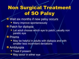 Non Surgical Treatment
of SO Palsy
Wait six months if new palsy occurs
 Many improve spontaneously
Patch for diplopia
 Let adult choose which eye to patch, usually non
paretic eye
Prisms
 May be helpful in adults with diplopia and with
smaller less incomitant deviations
Amblyopia
 Treat if present
 May occur in either eye
 