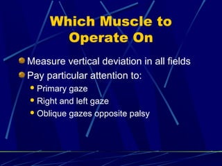 Which Muscle to
Operate On
Measure vertical deviation in all fields
Pay particular attention to:
Primary gaze
Right and left gaze
Oblique gazes opposite palsy
 