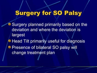 Surgery for SO Palsy
Surgery planned primarily based on the
deviation and where the deviation is
largest
Head Tilt primarily useful for diagnosis
Presence of bilateral SO palsy will
change treatment plan
 