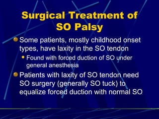 Surgical Treatment of
SO Palsy
Some patients, mostly childhood onset
types, have laxity in the SO tendon
Found with forced duction of SO under
general anesthesia
Patients with laxity of SO tendon need
SO surgery (generally SO tuck) to
equalize forced duction with normal SO
 
