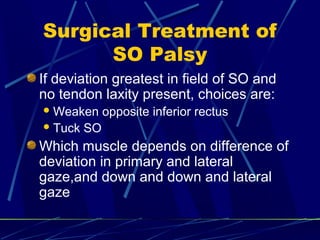 Surgical Treatment of
SO Palsy
If deviation greatest in field of SO and
no tendon laxity present, choices are:
Weaken opposite inferior rectus
Tuck SO
Which muscle depends on difference of
deviation in primary and lateral
gaze,and down and down and lateral
gaze
 