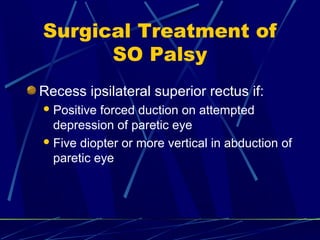 Surgical Treatment of
SO Palsy
Recess ipsilateral superior rectus if:
Positive forced duction on attempted
depression of paretic eye
Five diopter or more vertical in abduction of
paretic eye
 