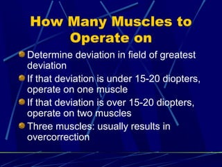 How Many Muscles to
Operate on
Determine deviation in field of greatest
deviation
If that deviation is under 15-20 diopters,
operate on one muscle
If that deviation is over 15-20 diopters,
operate on two muscles
Three muscles: usually results in
overcorrection
 