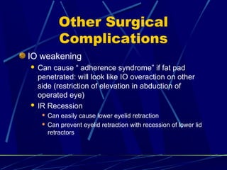 Other Surgical
Complications
IO weakening
 Can cause “ adherence syndrome” if fat pad
penetrated: will look like IO overaction on other
side (restriction of elevation in abduction of
operated eye)
 IR Recession
 Can easily cause lower eyelid retraction
 Can prevent eyelid retraction with recession of lower lid
retractors
 
