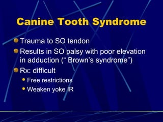 Canine Tooth Syndrome
Trauma to SO tendon
Results in SO palsy with poor elevation
in adduction (“ Brown’s syndrome”)
Rx: difficult
Free restrictions
Weaken yoke IR
 