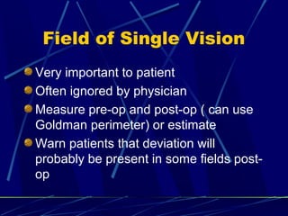 Field of Single Vision
Very important to patient
Often ignored by physician
Measure pre-op and post-op ( can use
Goldman perimeter) or estimate
Warn patients that deviation will
probably be present in some fields post-
op
 