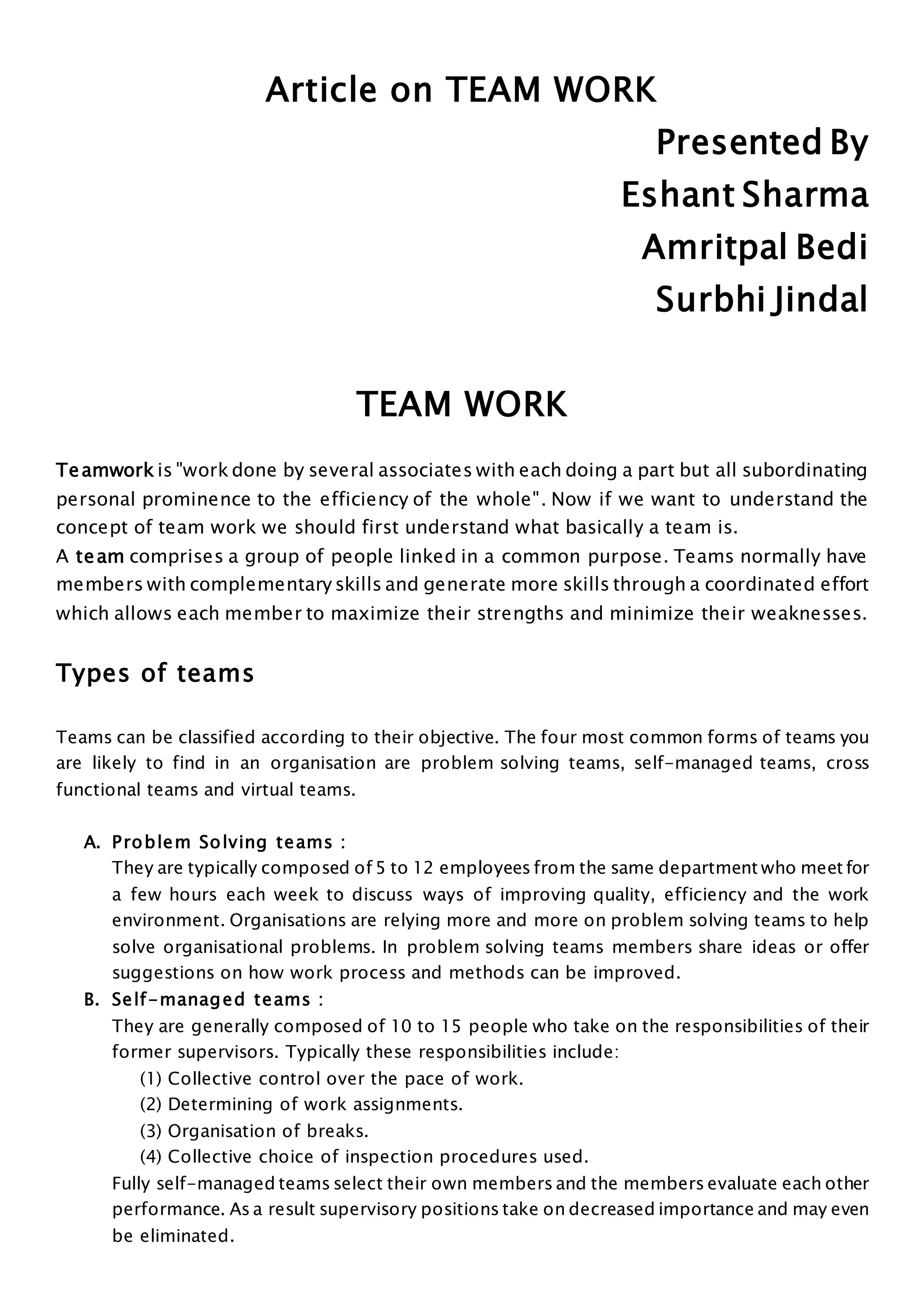 Article on TEAM WORK
Presented By
Eshant Sharma
Amritpal Bedi
Surbhi Jindal
TEAM WORK
Teamwork is "work done by several associates with each doing a part but all subordinating
personal prominence to the efficiency of the whole". Now if we want to understand the
concept of team work we should first understand what basically a team is.
A team comprises a group of people linked in a common purpose. Teams normally have
members with complementary skills and generate more skills through a coordinated effort
which allows each member to maximize their strengths and minimize their weaknesses.
Types of teams
Teams can be classified according to their objective. The four most common forms of teams you
are likely to find in an organisation are problem solving teams, self-managed teams, cross
functional teams and virtual teams.
A. Problem Solving teams :
They are typically composed of 5 to 12 employees from the same department who meet for
a few hours each week to discuss ways of improving quality, efficiency and the work
environment. Organisations are relying more and more on problem solving teams to help
solve organisational problems. In problem solving teams members share ideas or offer
suggestions on how work process and methods can be improved.
B. Self-managed teams :
They are generally composed of 10 to 15 people who take on the responsibilities of their
former supervisors. Typically these responsibilities include:
(1) Collective control over the pace of work.
(2) Determining of work assignments.
(3) Organisation of breaks.
(4) Collective choice of inspection procedures used.
Fully self-managed teams select their own members and the members evaluate each other
performance. As a result supervisory positions take on decreased importance and may even
be eliminated.
 
