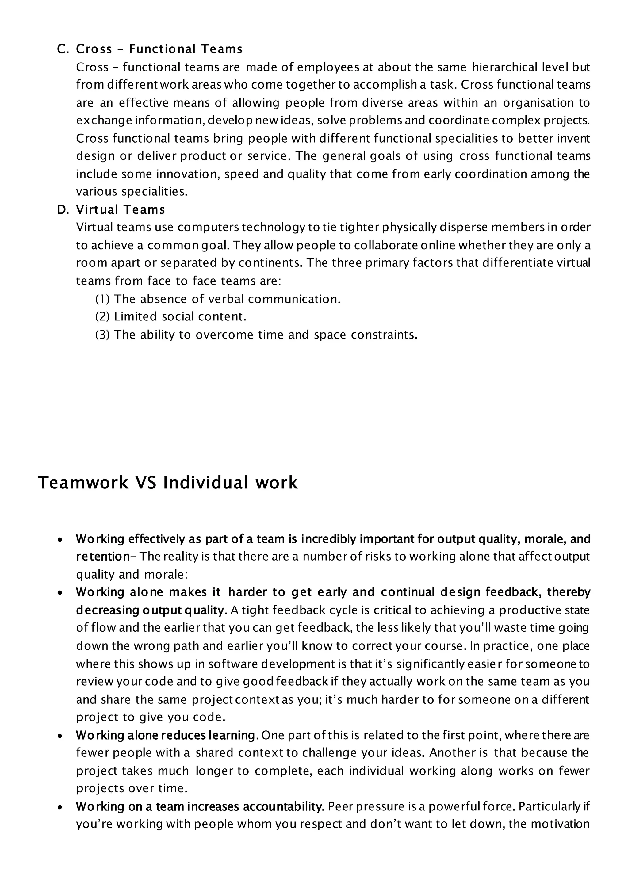 C. Cross – Functional Teams
Cross – functional teams are made of employees at about the same hierarchical level but
from different work areas who come together to accomplish a task. Cross functional teams
are an effective means of allowing people from diverse areas within an organisation to
exchange information, develop new ideas, solve problems and coordinate complex projects.
Cross functional teams bring people with different functional specialities to better invent
design or deliver product or service. The general goals of using cross functional teams
include some innovation, speed and quality that come from early coordination among the
various specialities.
D. Virtual Teams
Virtual teams use computers technology to tie tighter physically disperse members in order
to achieve a common goal. They allow people to collaborate online whether they are only a
room apart or separated by continents. The three primary factors that differentiate virtual
teams from face to face teams are:
(1) The absence of verbal communication.
(2) Limited social content.
(3) The ability to overcome time and space constraints.
Teamwork VS Individual work
 Working effectively as part of a team is incredibly important for output quality, morale, and
retention- The reality is that there are a number of risks to working alone that affect output
quality and morale:
 Working alone makes it harder to get early and continual design feedback, thereby
decreasing output quality. A tight feedback cycle is critical to achieving a productive state
of flow and the earlier that you can get feedback, the less likely that you’ll waste time going
down the wrong path and earlier you’ll know to correct your course. In practice, one place
where this shows up in software development is that it’s significantly easier for someone to
review your code and to give good feedbackif they actually work on the same team as you
and share the same project context as you; it’s much harder to for someone on a different
project to give you code.
 Working alone reduces learning. One part of this is related to the first point, where there are
fewer people with a shared context to challenge your ideas. Another is that because the
project takes much longer to complete, each individual working along works on fewer
projects over time.
 Working on a team increases accountability. Peer pressure is a powerful force. Particularly if
you’re working with people whom you respect and don’t want to let down, the motivation
 
