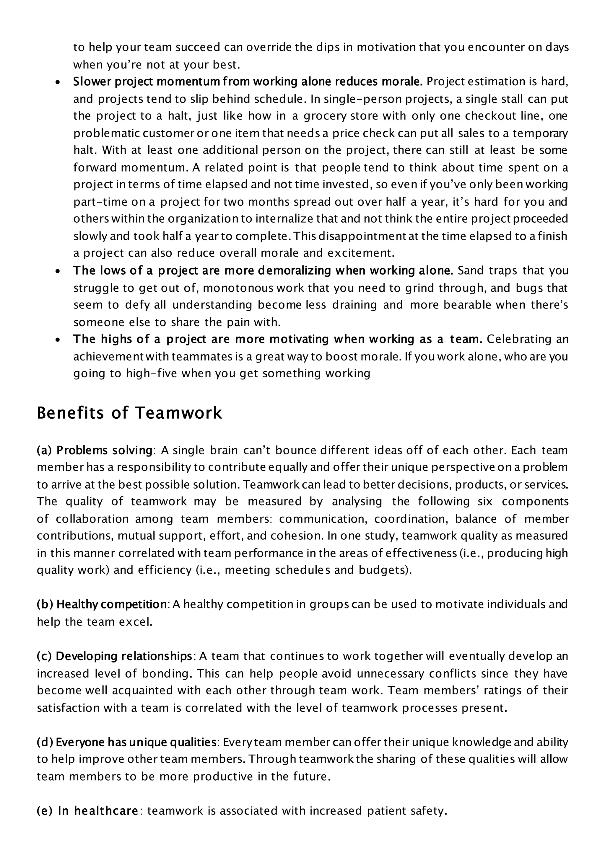 to help your team succeed can override the dips in motivation that you encounter on days
when you’re not at your best.
 Slower project momentum from working alone reduces morale. Project estimation is hard,
and projects tend to slip behind schedule. In single-person projects, a single stall can put
the project to a halt, just like how in a grocery store with only one checkout line, one
problematic customer or one item that needs a price check can put all sales to a temporary
halt. With at least one additional person on the project, there can still at least be some
forward momentum. A related point is that people tend to think about time spent on a
project in terms of time elapsed and not time invested, so even if you’ve only been working
part-time on a project for two months spread out over half a year, it’s hard for you and
others within the organization to internalize that and not think the entire project proceeded
slowly and took half a year to complete. This disappointment at the time elapsed to a finish
a project can also reduce overall morale and excitement.
 The lows of a project are more demoralizing when working alone. Sand traps that you
struggle to get out of, monotonous work that you need to grind through, and bugs that
seem to defy all understanding become less draining and more bearable when there’s
someone else to share the pain with.
 The highs of a project are more motivating when working as a team. Celebrating an
achievement with teammates is a great way to boost morale. If you work alone, who are you
going to high-five when you get something working
Benefits of Teamwork
(a) Problems solving: A single brain can’t bounce different ideas off of each other. Each team
member has a responsibility to contribute equally and offer their unique perspective on a problem
to arrive at the best possible solution. Teamworkcan lead to better decisions, products, or services.
The quality of teamwork may be measured by analysing the following six components
of collaboration among team members: communication, coordination, balance of member
contributions, mutual support, effort, and cohesion. In one study, teamwork quality as measured
in this manner correlated with team performance in the areas of effectiveness (i.e., producing high
quality work) and efficiency (i.e., meeting schedules and budgets).
(b) Healthy competition: A healthy competition in groups can be used to motivate individuals and
help the team excel.
(c) Developing relationships: A team that continues to work together will eventually develop an
increased level of bonding. This can help people avoid unnecessary conflicts since they have
become well acquainted with each other through team work. Team members’ ratings of their
satisfaction with a team is correlated with the level of teamwork processes present.
(d) Everyone has unique qualities: Everyteam member can offer their unique knowledge and ability
to help improve other team members. Through teamworkthe sharing of these qualities will allow
team members to be more productive in the future.
(e) In healthcare: teamwork is associated with increased patient safety.
 