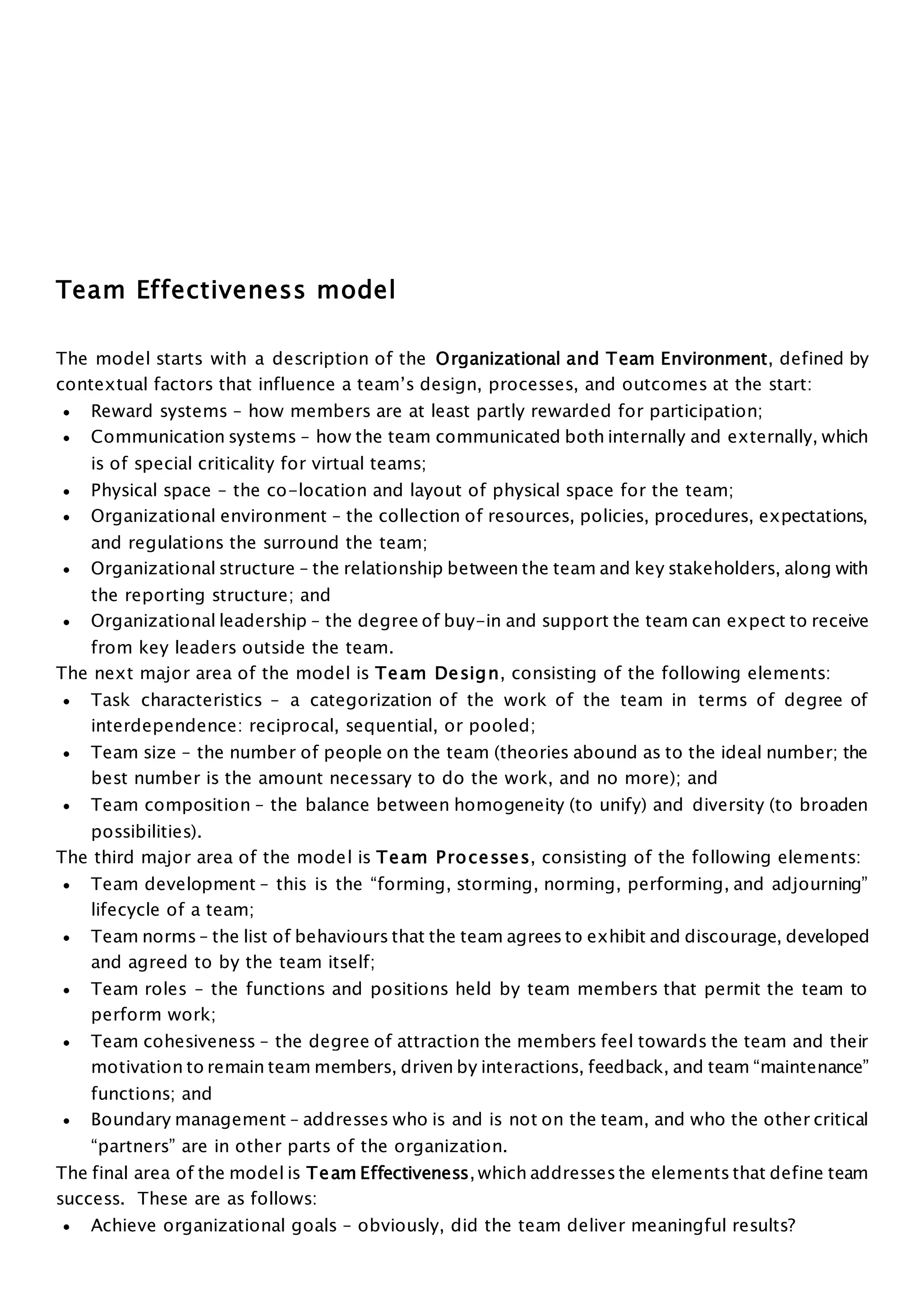 Team Effectiveness model
The model starts with a description of the Organizational and Team Environment, defined by
contextual factors that influence a team’s design, processes, and outcomes at the start:
 Reward systems – how members are at least partly rewarded for participation;
 Communication systems – how the team communicated both internally and externally, which
is of special criticality for virtual teams;
 Physical space – the co-location and layout of physical space for the team;
 Organizational environment – the collection of resources, policies, procedures, expectations,
and regulations the surround the team;
 Organizational structure – the relationship between the team and key stakeholders, along with
the reporting structure; and
 Organizational leadership – the degree of buy-in and support the team can expect to receive
from key leaders outside the team.
The next major area of the model is Team Design, consisting of the following elements:
 Task characteristics – a categorization of the work of the team in terms of degree of
interdependence: reciprocal, sequential, or pooled;
 Team size – the number of people on the team (theories abound as to the ideal number; the
best number is the amount necessary to do the work, and no more); and
 Team composition – the balance between homogeneity (to unify) and diversity (to broaden
possibilities).
The third major area of the model is Team Processes, consisting of the following elements:
 Team development – this is the “forming, storming, norming, performing, and adjourning”
lifecycle of a team;
 Team norms – the list of behaviours that the team agrees to exhibit and discourage, developed
and agreed to by the team itself;
 Team roles – the functions and positions held by team members that permit the team to
perform work;
 Team cohesiveness – the degree of attraction the members feel towards the team and their
motivation to remain team members, driven by interactions, feedback, and team “maintenance”
functions; and
 Boundary management – addresses who is and is not on the team, and who the other critical
“partners” are in other parts of the organization.
The final area of the model is Team Effectiveness, which addresses the elements that define team
success. These are as follows:
 Achieve organizational goals – obviously, did the team deliver meaningful results?
 
