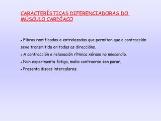 CARACTERÍSTICAS DIFERENCIADORAS DO
MÚSCULO CARDÍACO
 Fibras ramificadas e entrelazadas que permiten que a contracción
sexa transmitida en todas as direccións.
 A contracción e relaxación rítmica xérase no miocardio.
 Non experimenta fatiga, malia contraerse sen parar.
 Presenta discos intercalares.
 
