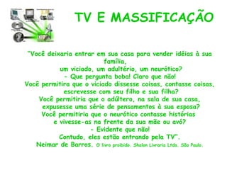 TV E MASSIFICAÇÃO

 “Você deixaria entrar em sua casa para vender idéias à sua
                          família,
           um viciado, um adultério, um neurótico?
             - Que pergunta boba! Claro que não!
Você permitira que o viciado dissesse coisas, contasse coisas,
            escrevesse com seu filho e sua filha?
    Você permitiria que o adúltero, na sala de sua casa,
     expusesse uma série de pensamentos à sua esposa?
     Você permitiria que o neurótico contasse histórias
         e vivesse-as na frente da sua mãe ou avó?
                     - Evidente que não!
           Contudo, eles estão entrando pela TV”.
   Neimar de Barros. O livro proibido. Shalon Livraria Ltda. São Paulo.
 