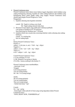  Present Continuous tense
Present Continuous tense dalam tenses bahasa inggris digunakan untuk tindakan yang
sedang berlangsung sekarang, kejadian di waktu sedang berbicara dan tindakan yang
berlangsung hanya untuk jangka waktu yang singkat. Present Continuous tense
disebut juga dengan Present Progressive Tense
Penggunaan :
1. kejadian sekarang atau kegiatan sementara
contoh : Mr. Teguh si writing a new book
Mr. Teguh sedang menulis buku baru
2. Rencana di masa depan yang sudah pasti waktunya (pribadi)
I am going to Surabaya at 07.30 tomorrow
Saya akan pergi ke Surabaya jam 7.30 besok
3. kejadian terkait atas sesuatu atau seseorang disekitar waktu sekarang atau sedang
berbicara
contoh : it is raining day
hari ini sedang hujan
4.
Rumus Present Continuous Tense :
Positif (+):
subject + to be (am, is, are) + Verb – ing + object
Negatif (-) :
subject + to be + not + verb – ing + object
Tanya (?) :
to be + subject + verb – ing + object
Contoh Present Continuous Tense :
(+) I am watching TV now
(-) Mr. Khanafi is not going to Jakarta
(?) Is Mrs. Annisa cooking in the kitchen ?)
Present Continuous tense membutuhkan :
- kata kerja “to be”
Tunggal,
I am (orang pertama)
You are (orang kedua)
He / she / it is (orang ketiga)
Jamak,
We are (orang pertama)
You are (orang kedua)
They are (orang ketiga)
- bentuk kata kerja “-ing”
Contoh :
Go + ing = going
- Keterangan waktu (adverb of time) yang sering digunakan dalam Present
Continuous tense :
“NOW, RIGHT NOW, TOMORROW,etc”
 