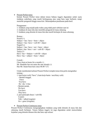  Present Perfect tense
bentuk Present Perfect tense dalam tenses bahasa inggris digunakan untuk suatu
tindakan sederhana yang masih berlangsung atau yang baru sajar berhenti, tetapi
memiliki pengaruh hingga masa kini. Menempatkan penekanan pada hasil.
Penggunaan :
1. tindakan yang terjadi pada waktu yang tidak pasti sebelum saat ini
2. tindakan di masa lalu dan memiliki pengaruh di masa sekarang
3. tindakan yang dimulai di masa lalu dan masih berlanjut di masa sekarang
Rumus :
Positif (+)
Subject + has / have + been + object
Subject + has / have + verb III + object
Negatif (-)
Subject + has / have + not + been + object
Subject +has / have + not + verb III + object
Tanya (?)
Have / has + Subject + verb III + object
Have / has + subject + been + object
Contoh :
I have been at home for a month (+)
Mr. Handoko has not eaten the sate already (-)
Has Mr. Imam been here since 06.00 ? (?)
Untuk membentuk kalimat Present Perfect (simple) tense kita perlu mengetahui
tentang :
1. kata kerja (verb) “have” ( kata kerja bantu / auxiiliary verb)
- Bentuk tunggal,
I have
You have
He / she / it has
- Bentuk jamak,
We have
You have
They have
2. past participle (been / verb III)
Contoh :
Talk = talked (regular)
Go = gone (irregular)
 Present Perfect Continuous tense
Present Perfect Continuous mengungkapkan tindakan yang telah dimulai di masa lalu dan
sekarang masih berlanjut. Tenses bahasa inggris ini juga digunakan untuk menceritakan
kejadian yang dimulai dimasa lalu dan baru saja selesai.
 